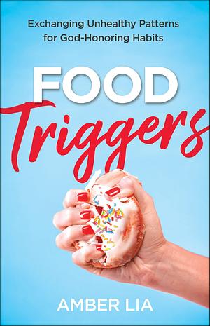 Food Triggers: Exchanging Unhealthy Patterns for God-Honoring Habits by Amber Lia