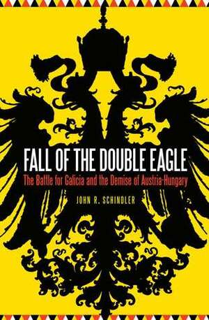 Fall of the Double Eagle: The Battle for Galicia and the Demise of Austria-Hungary by John R. Schindler