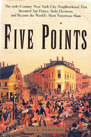 Five Points: The 19th-century New York City Neighborhood that Invented Tap Dance, Stole Elections, and Became the World's Most Notorious Slum by Tyler Anbinder
