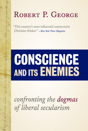 Conscience and Its Enemies: Confronting the Dogmas of Liberal Secularism by Robert P. George