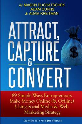 Attract, Capture & Convert: 89 Simple Ways Entrepreneurs Make Money Online (& Offline) Using Web Marketing & Social Media Strategy by Adam Kreitman, Mason Duchatschek, Adam Burns