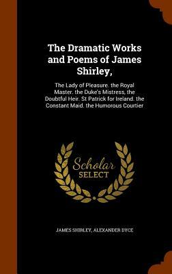 The Dramatic Works and Poems of James Shirley,: The Lady of Pleasure. the Royal Master. the Duke's Mistress, the Doubtful Heir. St Patrick for Ireland by James Shirley, Alexander Dyce