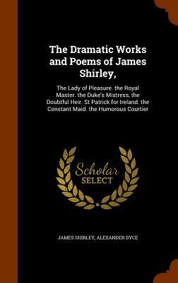 The Dramatic Works and Poems of James Shirley,: The Lady of Pleasure. the Royal Master. the Duke's Mistress, the Doubtful Heir. St Patrick for Ireland by Alexander Dyce, James Shirley