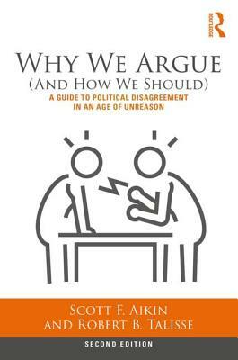Why We Argue (And How We Should): A Guide to Political Disagreement in an Age of Unreason by Robert B. Talisse, Scott F. Aikin