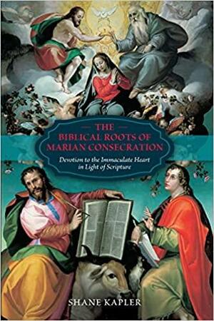 The Biblical Roots of Marian Consecration: Devotion to the Immaculate Heart in Light of Scripture by Shane Kapler