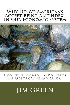 Why Do We Americans Accept Being An "index" In Our Economic System: How The Money in Politics is Destroying America by Jim Green