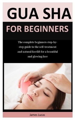 Gua Sha For Beginners: The complete beginners step-by-step guide to the self-treatment and natural facelift for a beautiful and glowing face by James Lucas