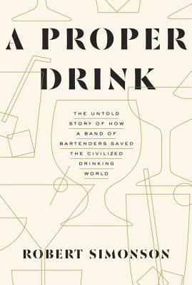 A Proper Drink: The Untold Story of How a Band of Bartenders Saved the Civilized Drinking World by Robert Simonson