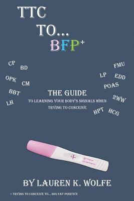 TTC to BFP+: THE guide to learning your body's signals when trying to conceive by Lauren K. Wolfe