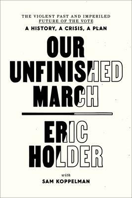 Our Unfinished March: The Violent Past and Imperiled Future of the Vote-A History, a Crisis, a Plan by Eric Holder, Eric Holder, Sam Koppelman, Sam Koppelman