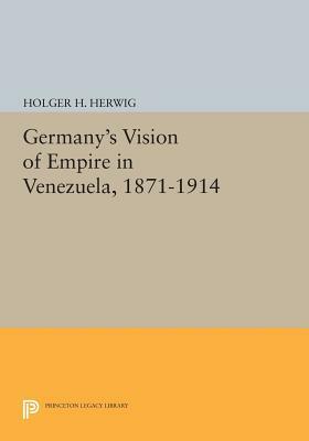 Germany's Vision of Empire in Venezuela, 1871-1914 by Holger H. Herwig