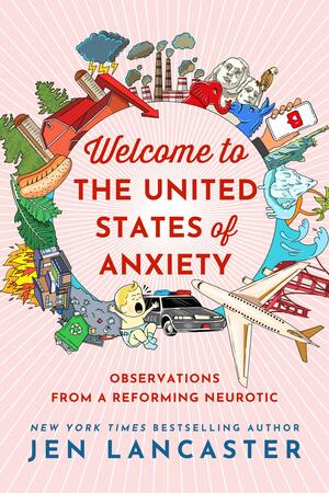 Welcome to the United States of Anxiety: Observations from a Reforming Neurotic by Jen Lancaster