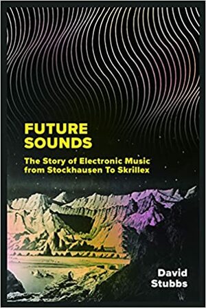 Future Sounds: The Story of Electronic Music from Stockhausen to Skrillex by David Stubbs