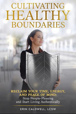 Cultivating Healthy Boundaries: Reclaim Your Time, Energy, and Peace of Mind: Stop People-Pleasing and Start Living Authentically by Erin Caldwell