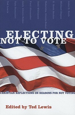 Electing Not to Vote: Christian Reflections on Reasons for Not Voting by John D. Roth, Ted Lewis, Andy Alexis-Baker, G. Scott Becker, Nekeisha Alexis-Baker