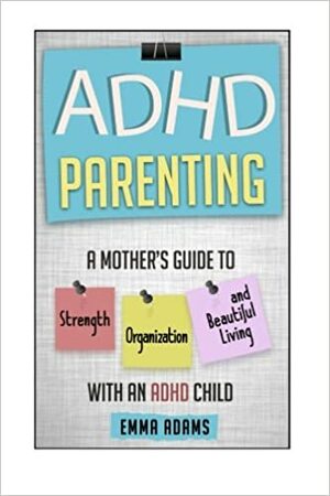 ADHD Parenting: A Mother's Guide to Strength, Organization, and Beautiful Living with an ADHD Child by Emma Adams