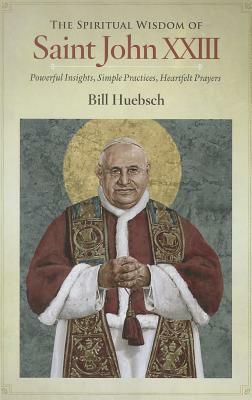 The Spiritual Wisdom of Saint John XXIII: Powerful Insights, Simple Practices, Heartfelt Prayers by Bill Huebsch