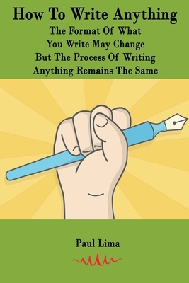 How To Write Anything: The Format Of What You Write May Change But The Process Of Writing Anything Remains The Same by Paul Lima