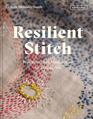 Resilient Stitch: Wellbeing And Connection In Textile Art by Claire Wellesley-Smith, Claire Wellesley-Smith