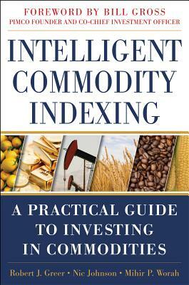 Intelligent Commodity Indexing: A Practical Guide to Investing in Commodities by Robert Greer, Nic Johnson, Mihir P. Worah