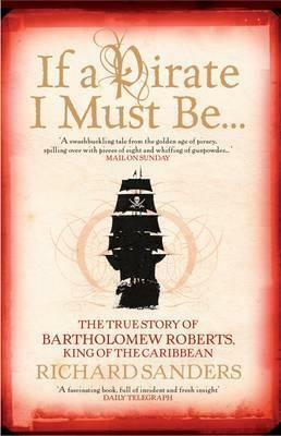 If A Pirate I Must Be...: The True Story Of Bartholomew Roberts King Of The Caribbean by Richard Sanders