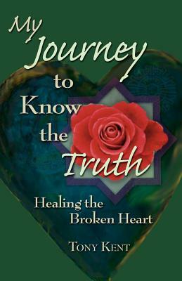 My Journey to Know the Truth: Healing the Broken Heart by Tony Kent