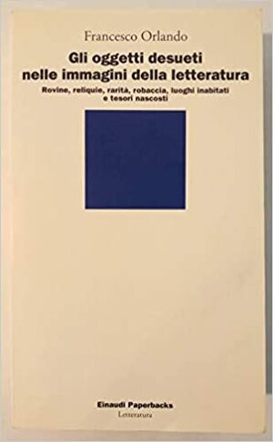 Gli oggetti desueti nelle immagini della letteratura: Rovine, reliquie, rarità, robaccia, luoghi inabitati e tesori nascosti by Francesco Orlando