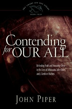 Contending for Our All: Defending Truth and Treasuring Christ in the Lives of Athanasius, John Owen, and J. Gresham Machen by John Piper