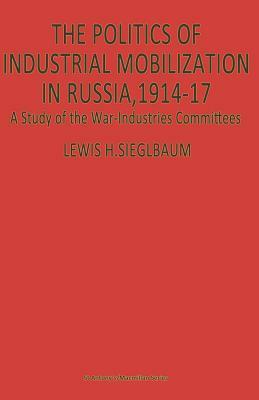 The Politics of Industrial Mobilization in Russia, 1914-17: A Study of the War-Industries Committees by Lewis H. Siegelbaum