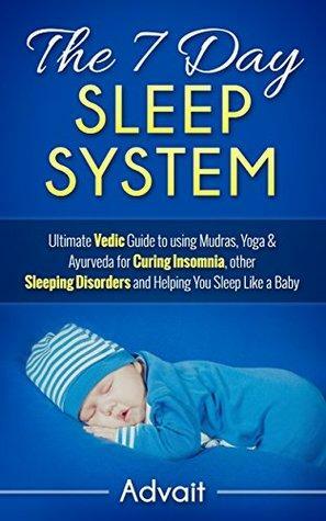 The 7 Day Sleep System: Ultimate Vedic Guide to using Mudras, Yoga & Ayurveda for Curing Insomnia, other Sleeping Disorders and Helping You Sleep Like a Baby by Advait