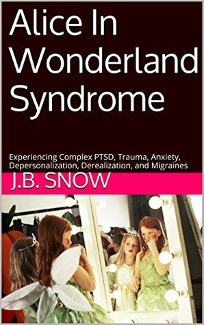 Alice In Wonderland Syndrome: Experiencing Complex PTSD, Trauma, Anxiety, Depersonalization, Derealization, and Migraines (Transcend Mediocrity Book 101) by J.B. Snow