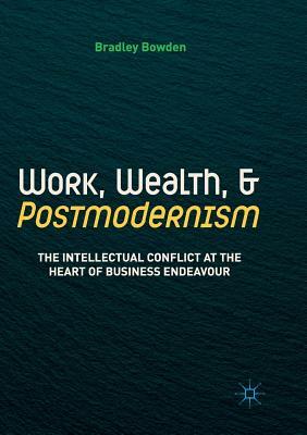 Work, Wealth, and Postmodernism: The Intellectual Conflict at the Heart of Business Endeavour by Bradley Bowden