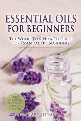 Essential Oils for Beginners: The Where To & How To Guide For Essential Oil Beginners by Mary Jones