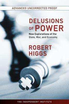 Delusions of Power: New Explorations of the State, War, and Economy by Robert Higgs