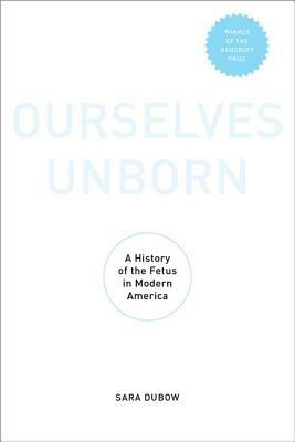 Ourselves Unborn: A History of the Fetus in Modern America by Sara Dubow