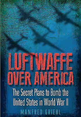 Luftwaffe Over America: The Secret Plans to Bomb the United States in World War II by Manfred Griehl