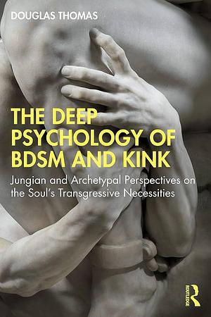 The Deep Psychology of BDSM and Kink: Jungian and Archetypal Perspectives on the Soul's Transgressive Necessities by Douglas Thomas