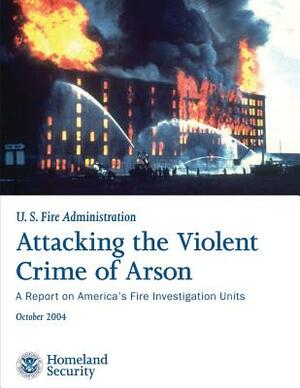 Attacking the Violent Crime of Arson: A Report on America's Fire Investigation Units by U. S. Department of Homeland Security, U. S. Fire Administration
