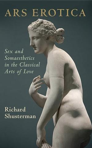 Ars Erotica: Sex and Somaesthetics in the Classical Arts of Love by Richard Shusterman