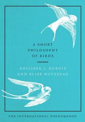A Short Philosophy of Birds by Philippe J. DuBois, Elise Rousseau