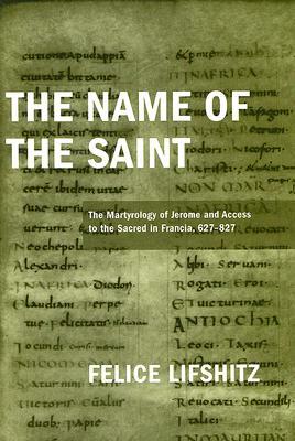 The Name of the Saint: The Martyrology of Jerome and Access to the Sacred in Francia, 627-827 by Felice Lifshitz