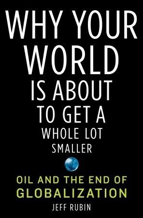 Why Your World Is About to Get a Whole Lot Smaller: Oil and the End of Globalization by Jeff Rubin