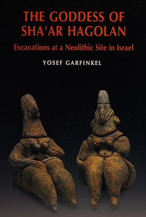 The Goddess of Sha'ar Hagolan: Excavations at a Neolithic Site in Israel by Yosef Garfinkel