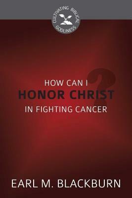 How Can I Honor Christ in Fighting Cancer? (Cultivating Biblical Godliness) by Earl M. Blackburn