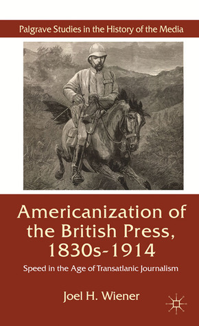 The Americanization of the British Press, 1830s-1914: Speed in the Age of Transatlantic Journalism by Joel H. Wiener