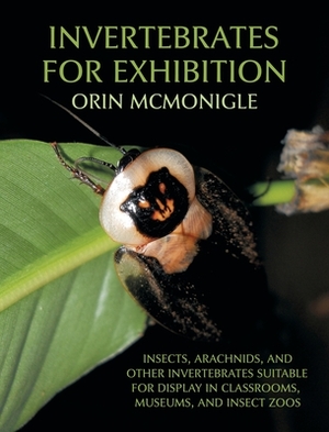 Invertebrates For Exhibition: Insects, Arachnids, and Other Invertebrates Suitable for Display in Classrooms, Museums, and Insect Zoos by Orin McMonigle