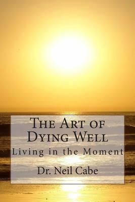 The Art of Dying Well: Living in the Moment by Neil Cabe