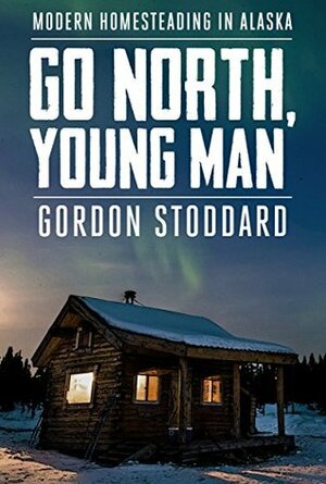Go North, Young Man: Modern Homesteading in Alaska by Gordon Stoddard