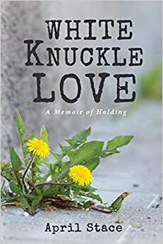 White Knuckle Love A Memoir of Holding by April Stace