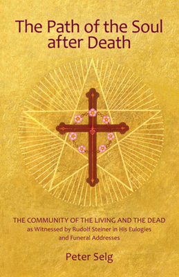 The Path of the Soul After Death: The Community of the Living and the Dead as Witnessed by Rudolf Steiner in His Eulogies and Funeral Addresses by Peter Selg